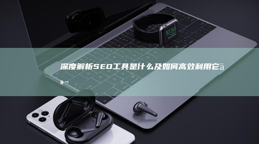 深度解析：SEO工具是什么及如何高效利用它们提升网站排名